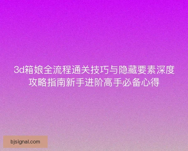 3d箱娘全流程通关技巧与隐藏要素深度攻略指南新手进阶高手必备心得