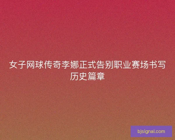 女子网球传奇李娜正式告别职业赛场书写历史篇章