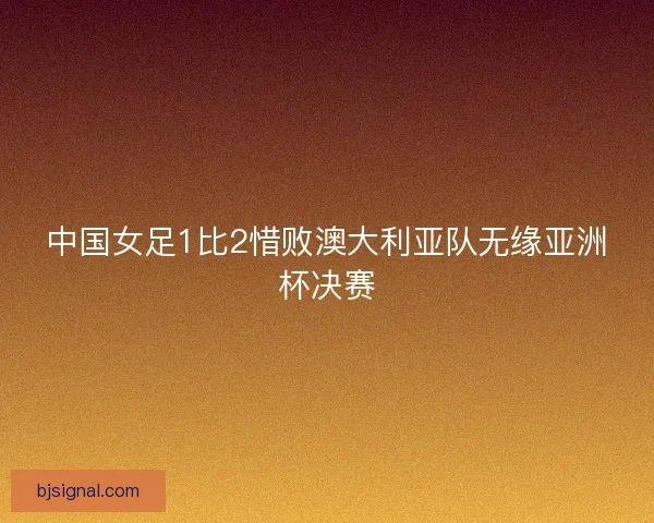 中国女足1比2惜败澳大利亚队无缘亚洲杯决赛