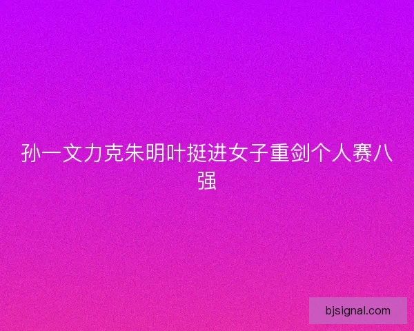 孙一文力克朱明叶挺进女子重剑个人赛八强