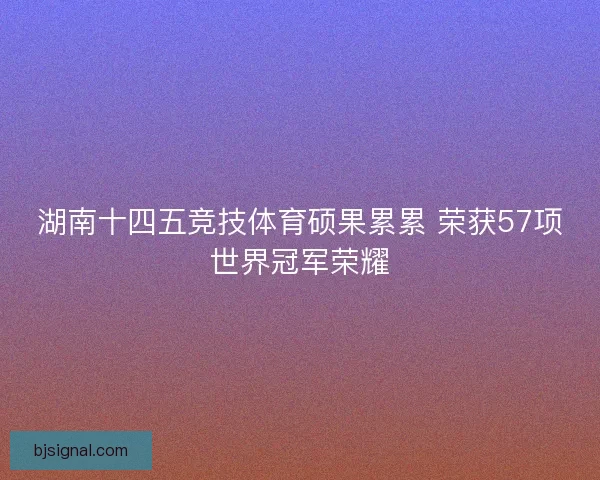 湖南十四五竞技体育硕果累累 荣获57项世界冠军荣耀