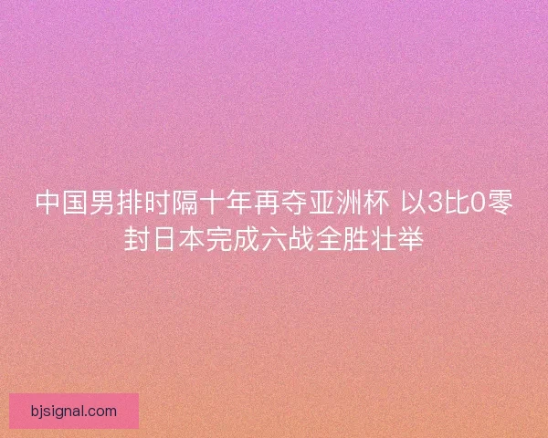 中国男排时隔十年再夺亚洲杯 以3比0零封日本完成六战全胜壮举