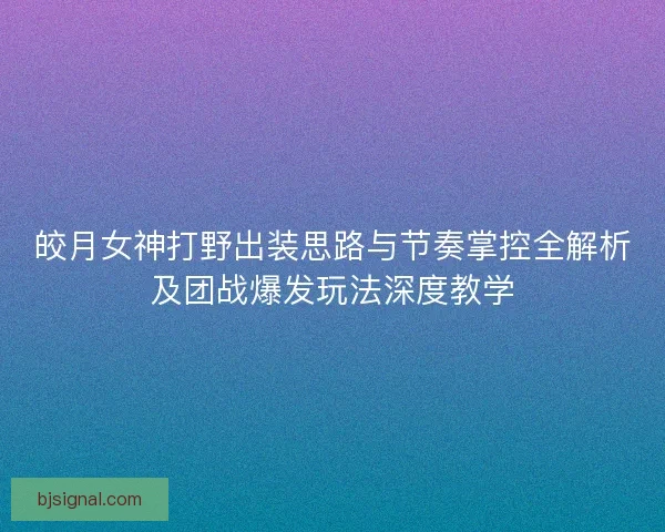 皎月女神打野出装思路与节奏掌控全解析及团战爆发玩法深度教学